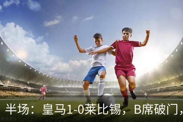 半场：皇马1-0莱比锡，B席破门，裤袜屡救险