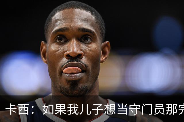 卡西：如果我儿子想当守门员那完全没问题 我想往管理层方向发展
