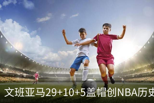 文班亚马29+10+5盖帽创NBA历史第1神迹，马刺2连胜！尚帕尼8记3分创纪录