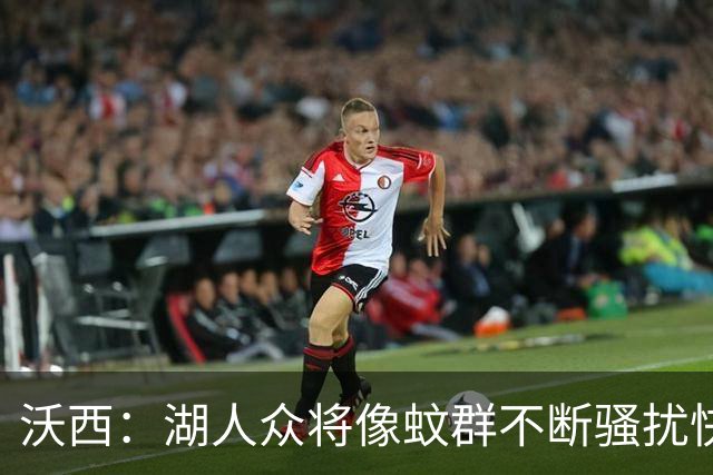 沃西：湖人众将像蚊群不断骚扰快船 今天他们展现了阵容的深度