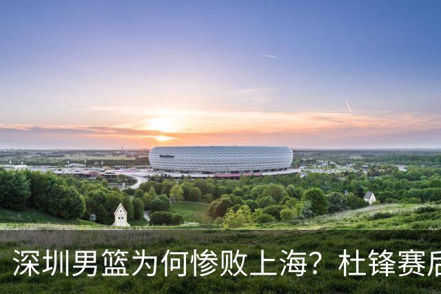 深圳男篮为何惨败上海？杜锋赛后一针见血！顾全或火速下课！