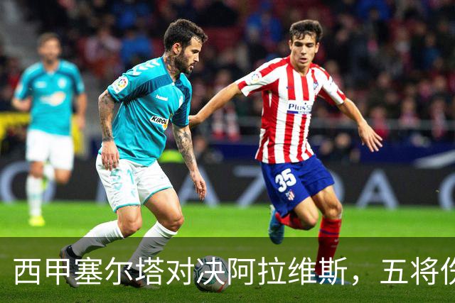 西甲塞尔塔对决阿拉维斯，五将伤缺仍藏杀机，右路断翼恐难逃一劫