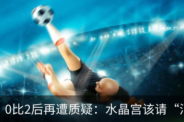 0比2后再遭质疑：水晶宫该请“消防员”还是继续找哲学家？